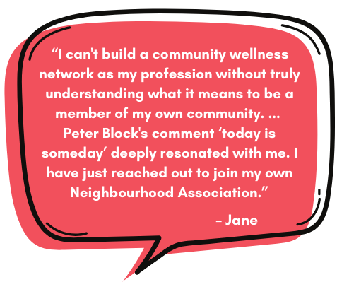 Jane: “I can't build a community wellness network as my profession without truly understanding what it means to be a member of my own community. ...  Peter Block's comment ‘today is someday’ deeply resonated with me. I have just reached out to join my own Neighbourhood Association.”