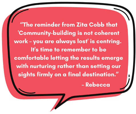 Rebecca: “The reminder from Zita Cobb that 'Community-building is not coherent work – you are always lost' is centring. It's time to remember to be comfortable letting the results emerge with nurturing rather than setting our sights firmly on a final destination.”
