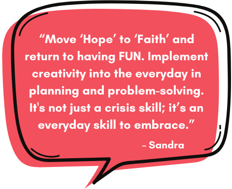 Sandra: “Move ‘Hope’ to ‘Faith’ and return to having FUN. Implement creativity into the everyday in planning and problem-solving. It's not just a crisis skill; it’s an everyday skill to embrace.”
