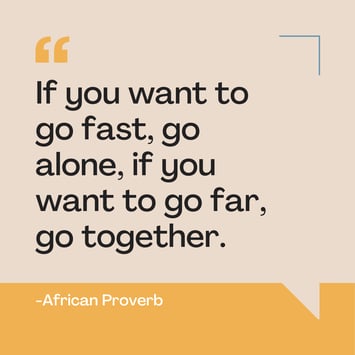 If you want to go fast, go alone, if you want to go far, go together. Belonging African Proverb
