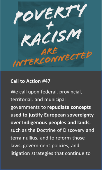 Poverty and Racism Are Interconnected | Call to Action #47 We call upon federal, provincial, territorial, and municipal governments to repudiate concepts used to justify European sovereignty over Indigenous peoples and lands, such as the Doctrine of Discovery and terra nullius, and to reform those laws, government policies, and litigation strategies that continue to rely on such concepts.