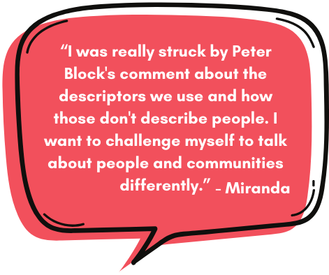 Miranda: “I was really struck by Peter Block's comment about the descriptors we use and how those don't describe people. I want to challenge myself to talk about people and communities differently.”